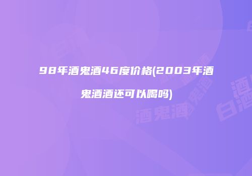 98年酒鬼酒46度价格(2003年酒鬼酒酒还可以喝吗)