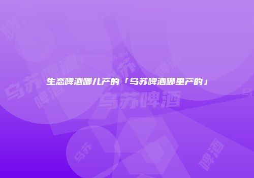 生态啤酒哪儿产的「乌苏啤酒哪里产的」