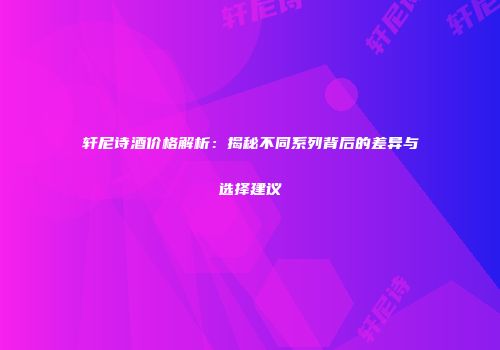 轩尼诗酒价格解析：揭秘不同系列背后的差异与选择建议