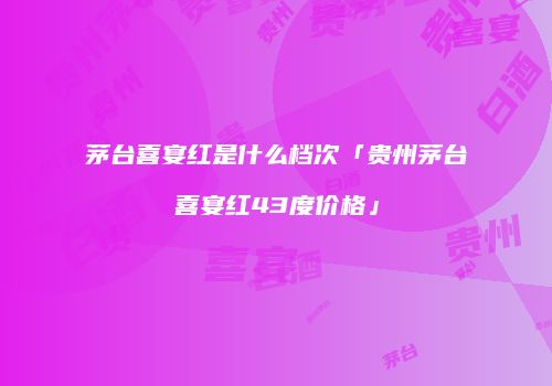 茅台喜宴红是什么档次「贵州茅台喜宴红43度价格」