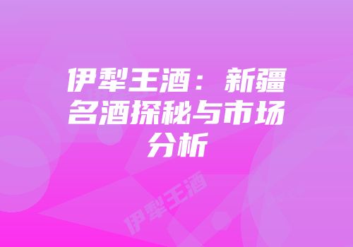 伊犁王酒：新疆名酒探秘与市场分析