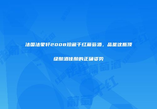 法国法蒙轩2008珍藏干红葡萄酒，品鉴这瓶顶级酿酒佳酿的正确姿势