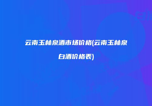 云南玉林泉酒市场价格(云南玉林泉白酒价格表)