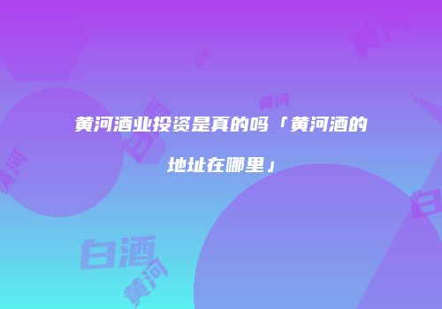 黄河酒业投资是真的吗「黄河酒的地址在哪里」