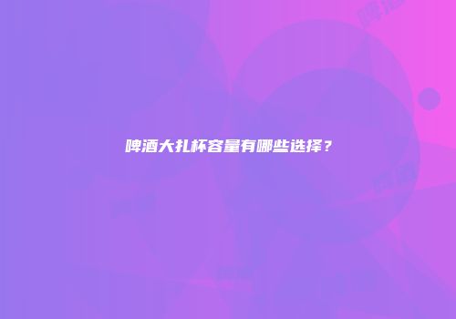 啤酒大扎杯容量有哪些选择？