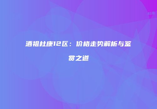 酒祖杜康12区：价格走势解析与鉴赏之道