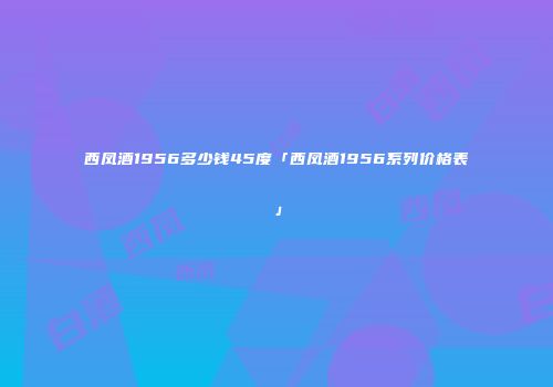 西凤酒1956多少钱45度「西凤酒1956系列价格表」