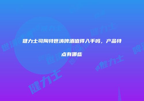 健力士司陶特世涛啤酒值得入手吗，产品特点有哪些