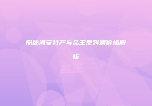 探秘海安特产与品王系列酒价格解析