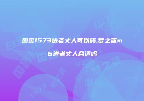 国窖1573送老丈人可以吗,梦之蓝m6送老丈人合适吗