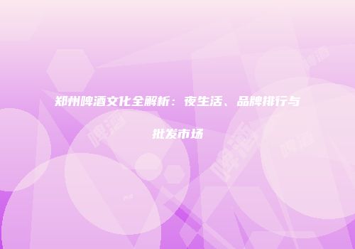 郑州啤酒文化全解析：夜生活、品牌排行与批发市场