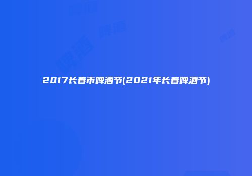2017长春市啤酒节(2021年长春啤酒节)