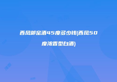 西凤御窑酒45度多少钱(西凤50度浓香型白酒)