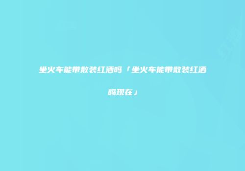坐火车能带散装红酒吗「坐火车能带散装红酒吗现在」