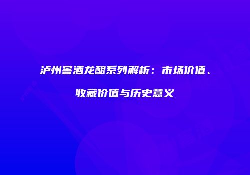 泸州窖酒龙酿系列解析：市场价值、收藏价值与历史意义