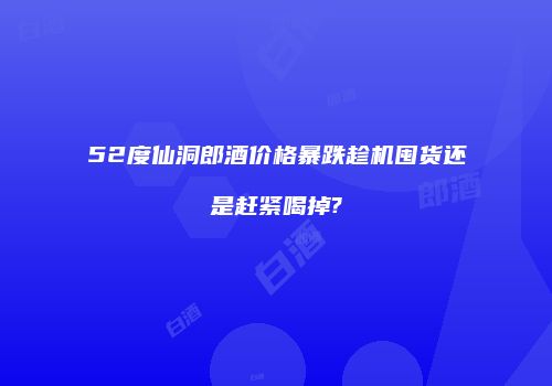 52度仙洞郎酒价格暴跌趁机囤货还是赶紧喝掉?
