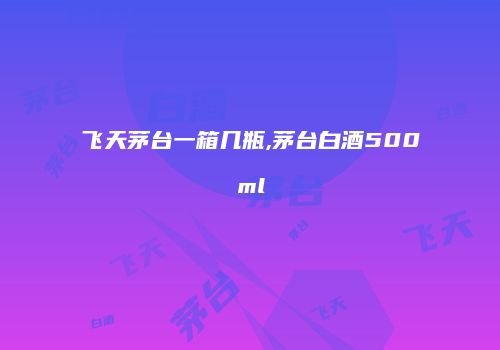 飞天茅台一箱几瓶,茅台白酒500ml