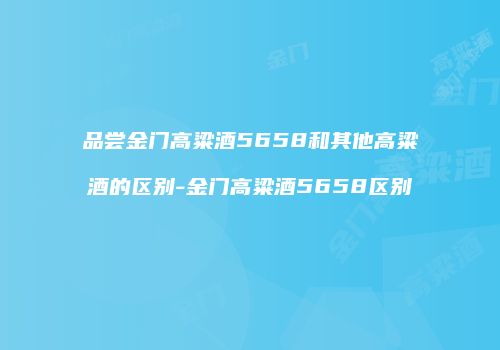 品尝金门高粱酒5658和其他高粱酒的区别-金门高粱酒5658区别