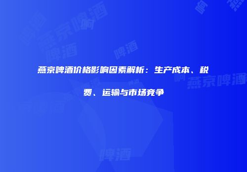 燕京啤酒价格影响因素解析：生产成本、税费、运输与市场竞争