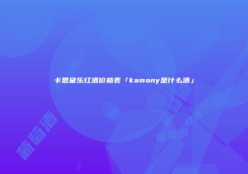 卡思黛乐红酒价格表「kamony是什么酒」