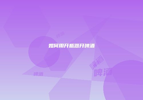 如何用开瓶器开啤酒