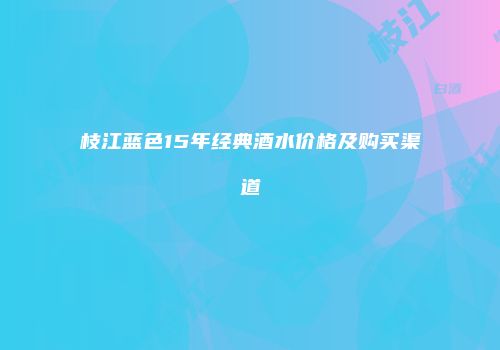 枝江蓝色15年经典酒水价格及购买渠道