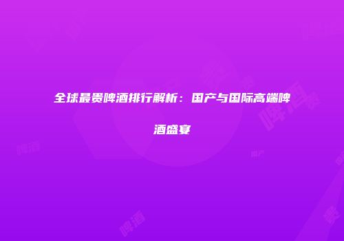 全球最贵啤酒排行解析：国产与国际高端啤酒盛宴