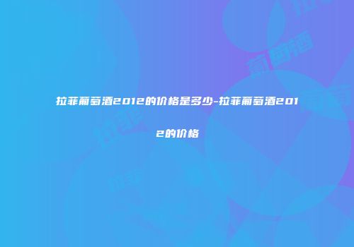 拉菲葡萄酒2012的价格是多少-拉菲葡萄酒2012的价格