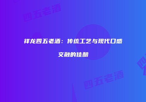 祥龙四五老酒：传统工艺与现代口感交融的佳酿