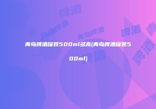 青岛啤酒罐装500ml多高(青岛啤酒罐装500ml)