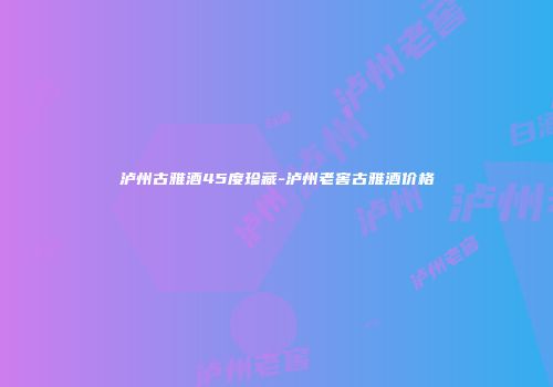 泸州古雅酒45度珍藏-泸州老窖古雅酒价格