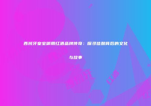 西班牙皇室御用红酒品牌传奇：探寻佳酿背后的文化与故事