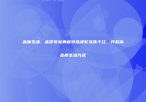 品味生活，品尝张裕典藏特选级蛇龙珠干红，开启高品质生活方式