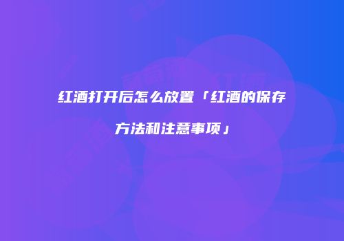 红酒打开后怎么放置「红酒的保存方法和注意事项」