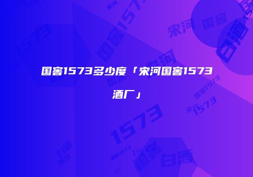 国窖1573多少度「宋河国窖1573酒厂」