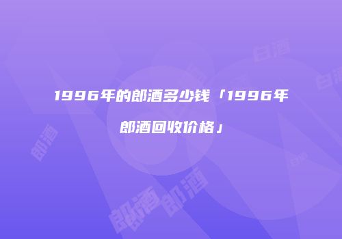 1996年的郎酒多少钱「1996年郎酒回收价格」
