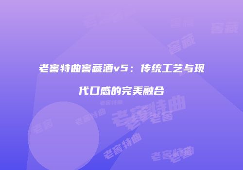 老窖特曲窖藏酒v5：传统工艺与现代口感的完美融合