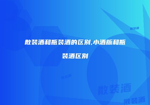 散装酒和瓶装酒的区别,小酒版和瓶装酒区别