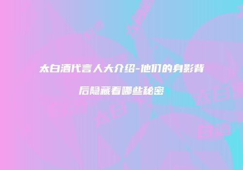 太白酒代言人大介绍-他们的身影背后隐藏着哪些秘密