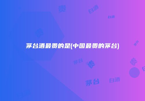 茅台酒最贵的是(中国最贵的茅台)