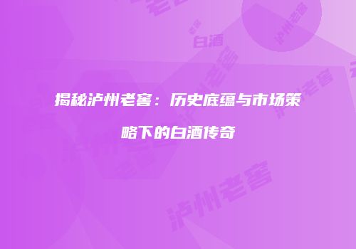 揭秘泸州老窖：历史底蕴与市场策略下的白酒传奇