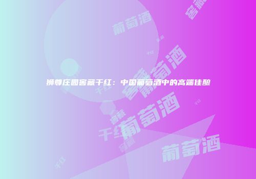 狮尊庄园窖藏干红：中国葡萄酒中的高端佳酿