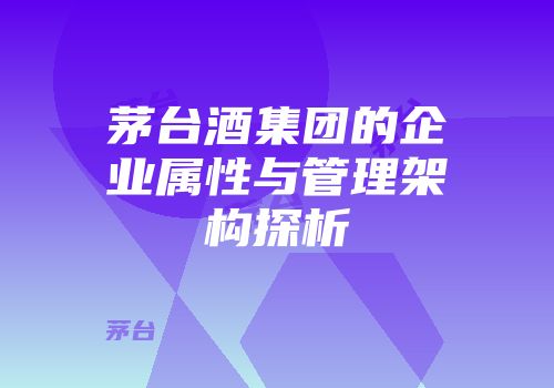 茅台酒集团的企业属性与管理架构探析