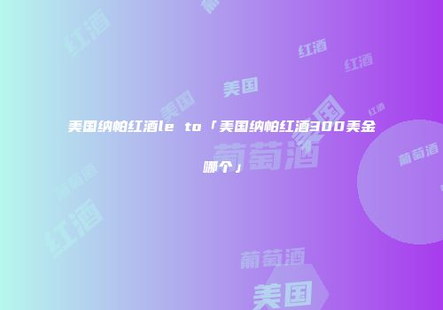 美国纳帕红酒le to「美国纳帕红酒300美金哪个」
