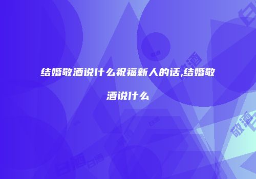 结婚敬酒说什么祝福新人的话,结婚敬酒说什么