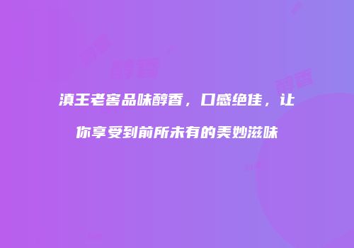滇王老窖品味醇香，口感绝佳，让你享受到前所未有的美妙滋味