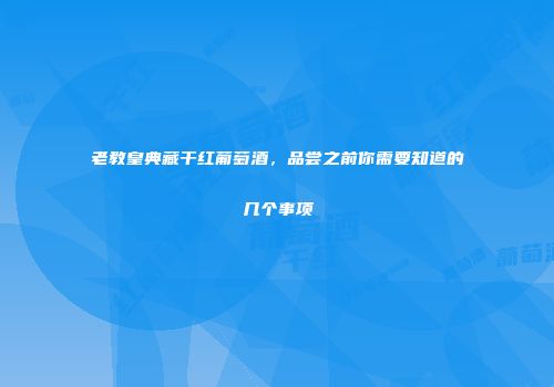 老教皇典藏干红葡萄酒，品尝之前你需要知道的几个事项