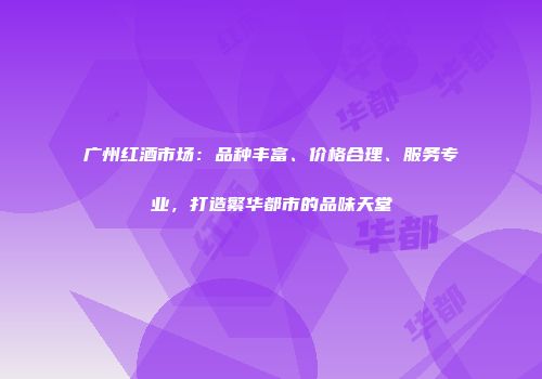 广州红酒市场：品种丰富、价格合理、服务专业，打造繁华都市的品味天堂