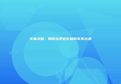 实惠攻略：如何以更低价格购买茅台酒