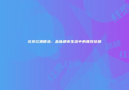 北京红酒精选：品味都市生活中的雅致佳酿